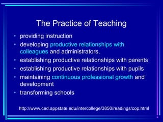 The Practice of Teaching
• providing instruction
• developing productive relationships with
colleagues and administrators,
• establishing productive relationships with parents
• establishing productive relationships with pupils
• maintaining continuous professional growth and
development
• transforming schools
http://www.ced.appstate.edu/intercollege/3850/readings/cop.html
 