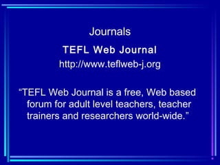 Journals
TEFL Web Journal
http://www.teflweb-j.org
“TEFL Web Journal is a free, Web based
forum for adult level teachers, teacher
trainers and researchers world-wide.”
 