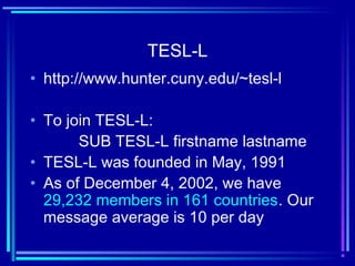 TESL-L
• http://www.hunter.cuny.edu/~tesl-l
• To join TESL-L:
SUB TESL-L firstname lastname
• TESL-L was founded in May, 1991
• As of December 4, 2002, we have
29,232 members in 161 countries. Our
message average is 10 per day
 