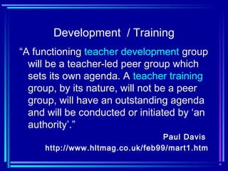 Development / Training
“A functioning teacher development group
will be a teacher-led peer group which
sets its own agenda. A teacher training
group, by its nature, will not be a peer
group, will have an outstanding agenda
and will be conducted or initiated by ‘an
authority’.”
Paul Davis
http://www.hltmag.co.uk/feb99/mart1.htm
 