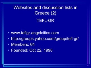 Websites and discussion lists in
Greece (2)
TEFL-GR
• www.teflgr.angelcities.com
• http://groups.yahoo.com/group/tefl-gr/
• Members: 64
• Founded: Oct 22, 1998
 