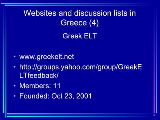 Websites and discussion lists in
Greece (4)
Greek ELT
• www.greekelt.net
• http://groups.yahoo.com/group/GreekE
LTfeedback/
• Members: 11
• Founded: Oct 23, 2001
 