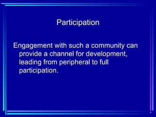 Participation
Engagement with such a community can
provide a channel for development,
leading from peripheral to full
participation.
 