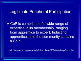 Legitimate Peripheral Participation
A CoP is comprised of a wide range of
expertise in its membership, ranging
from apprentice to expert. Inducting
apprentices into the community sustains
a CoP.
http://www.ced.appstate.edu/intercollege/3850/readings/cop.html
 