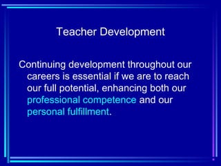 Teacher Development
Continuing development throughout our
careers is essential if we are to reach
our full potential, enhancing both our
professional competence and our
personal fulfillment.
 