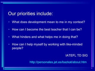 Our priorities include:
• What hinders and what helps me in doing that?
• How can I help myself by working with like-minded
people?
• How can I become the best teacher that I can be?
• What does development mean to me in my context?
IATEFL TD SIG
http://personales.jet.es/bazkat/about.htm
 