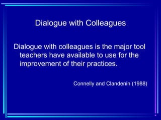 Dialogue with Colleagues
Dialogue with colleagues is the major tool
teachers have available to use for the
improvement of their practices.
Connelly and Clandenin (1988)
 