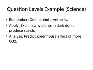 Question Levels Example (Science)
• Remember: Define photosynthesis.
• Apply: Explain why plants in dark don't
produce starch.
• Analyze: Predict greenhouse effect of more
CO2.
 