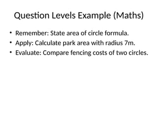 Question Levels Example (Maths)
• Remember: State area of circle formula.
• Apply: Calculate park area with radius 7m.
• Evaluate: Compare fencing costs of two circles.
 