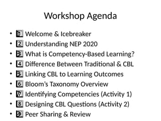 Workshop Agenda
• Welcome & Icebreaker
1 ️
1️⃣
• Understanding NEP 2020
2️⃣
• What is Competency-Based Learning?
3 ️
3️⃣
• Difference Between Traditional & CBL
4️⃣
• Linking CBL to Learning Outcomes
5 ️
5️⃣
• Bloom’s Taxonomy Overview
6️⃣
• Identifying Competencies (Activity 1)
7 ️
7️⃣
• Designing CBL Questions (Activity 2)
8️⃣
• Peer Sharing & Review
9 ️
9️⃣
 