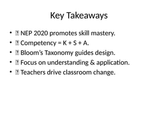 Key Takeaways
• ✅ NEP 2020 promotes skill mastery.
• ✅ Competency = K + S + A.
• ✅ Bloom’s Taxonomy guides design.
• ✅ Focus on understanding & application.
• ✅ Teachers drive classroom change.
 