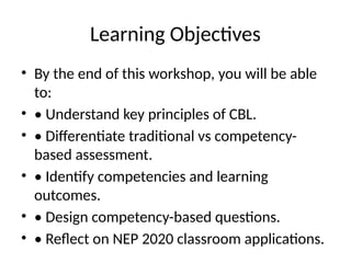 Learning Objectives
• By the end of this workshop, you will be able
to:
• • Understand key principles of CBL.
• • Differentiate traditional vs competency-
based assessment.
• • Identify competencies and learning
outcomes.
• • Design competency-based questions.
• • Reflect on NEP 2020 classroom applications.
 