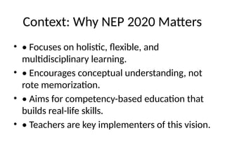 Context: Why NEP 2020 Matters
• • Focuses on holistic, flexible, and
multidisciplinary learning.
• • Encourages conceptual understanding, not
rote memorization.
• • Aims for competency-based education that
builds real-life skills.
• • Teachers are key implementers of this vision.
 