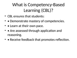 What is Competency-Based
Learning (CBL)?
• CBL ensures that students:
• • Demonstrate mastery of competencies.
• • Learn at their own pace.
• • Are assessed through application and
reasoning.
• • Receive feedback that promotes reflection.
 