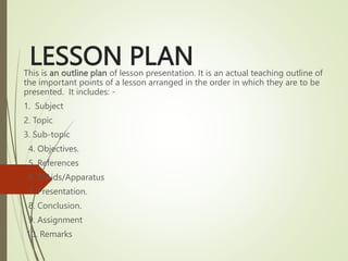 LESSON PLAN
This is an outline plan of lesson presentation. It is an actual teaching outline of
the important points of a lesson arranged in the order in which they are to be
presented. It includes: -
1. Subject
2. Topic
3. Sub-topic
4. Objectives.
5. References
6. T/Aids/Apparatus
7. Presentation.
8. Conclusion.
9. Assignment
10. Remarks
 