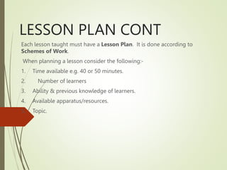 LESSON PLAN CONT
Each lesson taught must have a Lesson Plan. It is done according to
Schemes of Work.
When planning a lesson consider the following:-
1. Time available e.g. 40 or 50 minutes.
2. Number of learners
3. Ability & previous knowledge of learners.
4. Available apparatus/resources.
5. Topic.
 