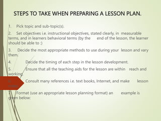 STEPS TO TAKE WHEN PREPARING A LESSON PLAN.
1. Pick topic and sub-topic(s).
2. Set objectives i.e. instructional objectives, stated clearly, in measurable
terms, and in learners behavioral terms (by the end of the lesson, the learner
should be able to :)
3. Decide the most appropriate methods to use during your lesson and vary
them.
4. Decide the timing of each step in the lesson development.
5. Ensure that all the teaching aids for the lesson are within reach and
working.
6. Consult many references i.e. text books, Internet, and make lesson
notes.
7 Format (use an appropriate lesson planning format) an example is
given below:
 