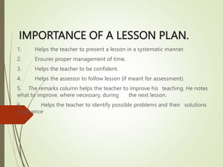 IMPORTANCE OF A LESSON PLAN.
1. Helps the teacher to present a lesson in a systematic manner.
2. Ensures proper management of time.
3. Helps the teacher to be confident.
4. Helps the assessor to follow lesson (if meant for assessment).
5. The remarks column helps the teacher to improve his teaching. He notes
what to improve, where necessary, during the next lesson.
6. Helps the teacher to identify possible problems and their solutions
in advance
 
