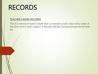 RECORDS
TEACHER’S WORK RECORDS
This is a record of work in brief that is covered in each class every week of
the term and in each subject. It should indicate Quizzes/assignments/tests
etc.
 