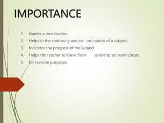 IMPORTANCE
1. Guides a new teacher.
2. Helps in the continuity and co- ordination of a subject.
3. Indicates the progress of the subject
4. Helps the teacher to know from where to set exams/tests.
5. for revision purposes.
 