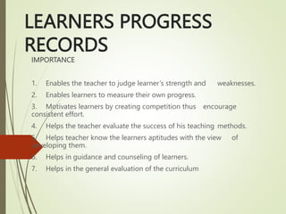 LEARNERS PROGRESS
RECORDS
IMPORTANCE
1. Enables the teacher to judge learner’s strength and weaknesses.
2. Enables learners to measure their own progress.
3. Motivates learners by creating competition thus encourage
consistent effort.
4. Helps the teacher evaluate the success of his teaching methods.
5. Helps teacher know the learners aptitudes with the view of
developing them.
6. Helps in guidance and counseling of learners.
7. Helps in the general evaluation of the curriculum
 