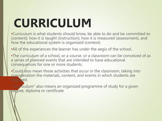 CURRICULUM
•Curriculum is what students should know, be able to do and be committed to
(content), how it is taught (instruction), how it is measured (assessment), and
how the educational system is organized (context).
•All of the experiences the learner has under the aegis of the school.
•The curriculum of a school, or a course, or a classroom can be conceived of as
a series of planned events that are intended to have educational
consequences for one or more students.
•Could also mean those activities that occur in the classroom, taking into
consideration the materials, content, and events in which students are
engaged.
•“Curriculum” also means an organized programme of study for a given
degree, diploma or certificate
 