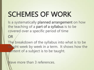 SCHEMES OF WORK
Is a systematically planned arrangement on how
the teaching of a part of a syllabus is to be
covered over a specific period of time
OR
The breakdown of the syllabus into what is to be
taught week by week in a term. It shows how the
content of a subject is to be taught.
Have more than 3 references.
 