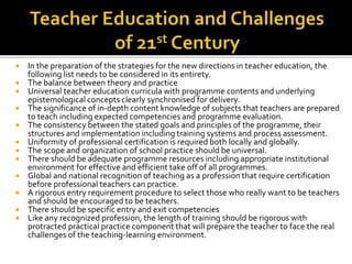  In the preparation of the strategies for the new directions in teacher education, the
following list needs to be considered in its entirety.
 The balance between theory and practice
 Universal teacher education curricula with programme contents and underlying
epistemological concepts clearly synchronised for delivery.
 The significance of in-depth content knowledge of subjects that teachers are prepared
to teach including expected competencies and programme evaluation.
 The consistency between the stated goals and principles of the programme, their
structures and implementation including training systems and process assessment.
 Uniformity of professional certification is required both locally and globally.
 The scope and organization of school practice should be universal.
 There should be adequate programme resources including appropriate institutional
environment for effective and efficient take off of all programmes.
 Global and national recognition of teaching as a profession that require certification
before professional teachers can practice.
 A rigorous entry requirement procedure to select those who really want to be teachers
and should be encouraged to be teachers.
 There should be specific entry and exit competencies
 Like any recognized profession, the length of training should be rigorous with
protracted practical practice component that will prepare the teacher to face the real
challenges of the teaching-learning environment.
 