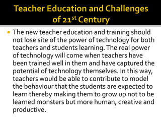  The new teacher education and training should
not lose site of the power of technology for both
teachers and students learning.The real power
of technology will come when teachers have
been trained well in them and have captured the
potential of technology themselves. In this way,
teachers would be able to contribute to model
the behaviour that the students are expected to
learn thereby making them to grow up not to be
learned monsters but more human, creative and
productive.
 