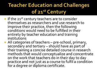  If the 21st century teachers are to consider
themselves as researchers and use research to
improve their practice, then the following
conditions would need to be fulfilled in their
entirety by teacher education and training
institutions
 All categories of teachers – pre-school, primary,
secondary and tertiary – should have as part of
their training a concise detailed course in research
methods that would conceptualize and concentrate
on the work that teachers do in their day to day
practice and not just as a course to fulfil a condition
for a degree or diploma certificate.
 