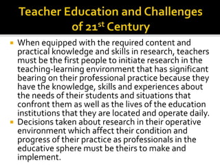 When equipped with the required content and
practical knowledge and skills in research, teachers
must be the first people to initiate research in the
teaching-learning environment that has significant
bearing on their professional practice because they
have the knowledge, skills and experiences about
the needs of their students and situations that
confront them as well as the lives of the education
institutions that they are located and operate daily.
 Decisions taken about research in their operative
environment which affect their condition and
progress of their practice as professionals in the
educative sphere must be theirs to make and
implement.
 