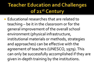  Educational researches that are related to
teaching – be it in the classroom or for the
general improvement of the overall school
environment (physical infrastructure,
institutional materials or methods, strategies
and approaches) can be effective with the
agreement of teachers (UNESCO, 1979).This
can only be successfully accomplished if they are
given in-depth training by the institutions.
 