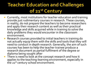  Currently, most institutions for teacher education and training
provide just rudimentary courses in research.These courses,
in reality, do not prepare the teachers to become researchers
and apply their research content as well as their practical
knowledge and skills acquired while in training to solve the
daily problems they would encounter in the classroom
environment.
 Research courses provided to initial teachers in training do
not actually equip them with the skills and tools that they will
need to conduct in depth research. Generally, the aim of such
courses has been to help the teacher trainee produce a
research document as partial fulfilment of the degree or
diploma being sought after
 There is need to look at the concept research and how it
applies to the teaching-learning environment, especially in
the 21st century school environment.
 