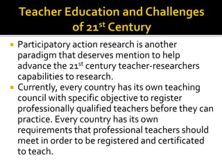  Participatory action research is another
paradigm that deserves mention to help
advance the 21st century teacher-researchers
capabilities to research.
 Currently, every country has its own teaching
council with specific objective to register
professionally qualified teachers before they can
practice. Every country has its own
requirements that professional teachers should
meet in order to be registered and certificated
to teach.
 