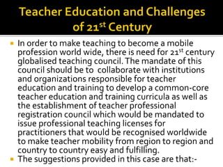  In order to make teaching to become a mobile
profession world wide, there is need for 21st century
globalised teaching council.The mandate of this
council should be to collaborate with institutions
and organizations responsible for teacher
education and training to develop a common-core
teacher education and training curricula as well as
the establishment of teacher professional
registration council which would be mandated to
issue professional teaching licenses for
practitioners that would be recognised worldwide
to make teacher mobility from region to region and
country to country easy and fulfilling.
 The suggestions provided in this case are that:-
 