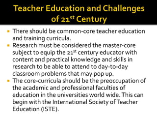  There should be common-core teacher education
and training curricula.
 Research must be considered the master-core
subject to equip the 21st century educator with
content and practical knowledge and skills in
research to be able to attend to day-to-day
classroom problems that may pop up.
 The core-curricula should be the preoccupation of
the academic and professional faculties of
education in the universities world wide.This can
begin with the International Society ofTeacher
Education (ISTE).
 