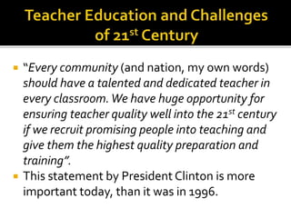  “Every community (and nation, my own words)
should have a talented and dedicated teacher in
every classroom.We have huge opportunity for
ensuring teacher quality well into the 21st century
if we recruit promising people into teaching and
give them the highest quality preparation and
training”.
 This statement by President Clinton is more
important today, than it was in 1996.
 