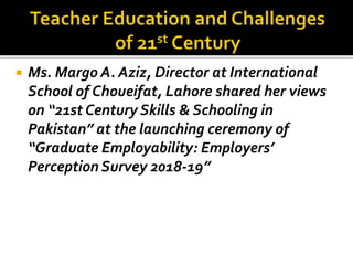  Ms. Margo A. Aziz, Director at International
School of Choueifat, Lahore shared her views
on “21st Century Skills & Schooling in
Pakistan” at the launching ceremony of
“Graduate Employability: Employers’
Perception Survey 2018-19”
 