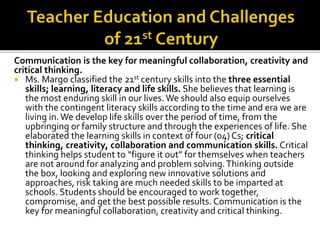 Communication is the key for meaningful collaboration, creativity and
critical thinking.
 Ms. Margo classified the 21st century skills into the three essential
skills; learning, literacy and life skills. She believes that learning is
the most enduring skill in our lives. We should also equip ourselves
with the contingent literacy skills according to the time and era we are
living in.We develop life skills over the period of time, from the
upbringing or family structure and through the experiences of life. She
elaborated the learning skills in context of four (04) Cs; critical
thinking, creativity, collaboration and communication skills. Critical
thinking helps student to “figure it out” for themselves when teachers
are not around for analyzing and problem solving.Thinking outside
the box, looking and exploring new innovative solutions and
approaches, risk taking are much needed skills to be imparted at
schools. Students should be encouraged to work together,
compromise, and get the best possible results. Communication is the
key for meaningful collaboration, creativity and critical thinking.
 