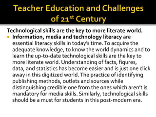 Technological skills are the key to more literate world.
 Information, media and technology literacy are
essential literacy skills in today’s time.To acquire the
adequate knowledge, to know the world dynamics and to
learn the up-to-date technological skills are the key to
more literate world. Understanding of facts, figures,
data, and statistics has become easier and is just one click
away in this digitized world.The practice of identifying
publishing methods, outlets and sources while
distinguishing credible one from the ones which aren’t is
mandatory for media skills. Similarly, technological skills
should be a must for students in this post-modern era.
 