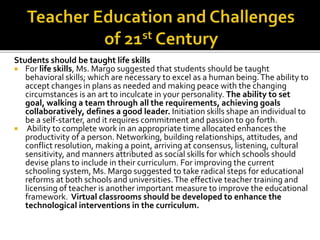 Students should be taught life skills
 For life skills, Ms. Margo suggested that students should be taught
behavioral skills; which are necessary to excel as a human being.The ability to
accept changes in plans as needed and making peace with the changing
circumstances is an art to inculcate in your personality. The ability to set
goal, walking a team through all the requirements, achieving goals
collaboratively, defines a good leader. Initiation skills shape an individual to
be a self-starter, and it requires commitment and passion to go forth.
 Ability to complete work in an appropriate time allocated enhances the
productivity of a person. Networking, building relationships, attitudes, and
conflict resolution, making a point, arriving at consensus, listening, cultural
sensitivity, and manners attributed as social skills for which schools should
devise plans to include in their curriculum. For improving the current
schooling system, Ms. Margo suggested to take radical steps for educational
reforms at both schools and universities.The effective teacher training and
licensing of teacher is another important measure to improve the educational
framework. Virtual classrooms should be developed to enhance the
technological interventions in the curriculum.
 