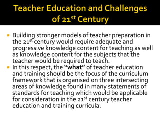  Building stronger models of teacher preparation in
the 21st century would require adequate and
progressive knowledge content for teaching as well
as knowledge content for the subjects that the
teacher would be required to teach.
 In this respect, the “what” of teacher education
and training should be the focus of the curriculum
framework that is organised on three intersecting
areas of knowledge found in many statements of
standards for teaching which would be applicable
for consideration in the 21st century teacher
education and training curricula.
 