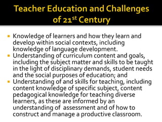  Knowledge of learners and how they learn and
develop within social contexts, including
knowledge of language development.
 Understanding of curriculum content and goals,
including the subject matter and skills to be taught
in the light of disciplinary demands, student needs
and the social purposes of education; and
 Understanding of and skills for teaching, including
content knowledge of specific subject, content
pedagogical knowledge for teaching diverse
learners, as these are informed by an
understanding of assessment and of how to
construct and manage a productive classroom.
 