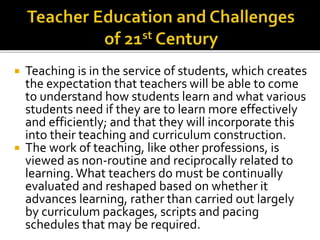  Teaching is in the service of students, which creates
the expectation that teachers will be able to come
to understand how students learn and what various
students need if they are to learn more effectively
and efficiently; and that they will incorporate this
into their teaching and curriculum construction.
 The work of teaching, like other professions, is
viewed as non-routine and reciprocally related to
learning.What teachers do must be continually
evaluated and reshaped based on whether it
advances learning, rather than carried out largely
by curriculum packages, scripts and pacing
schedules that may be required.
 