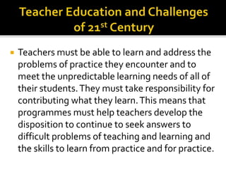  Teachers must be able to learn and address the
problems of practice they encounter and to
meet the unpredictable learning needs of all of
their students.They must take responsibility for
contributing what they learn.This means that
programmes must help teachers develop the
disposition to continue to seek answers to
difficult problems of teaching and learning and
the skills to learn from practice and for practice.
 