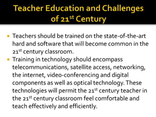  Teachers should be trained on the state-of-the-art
hard and software that will become common in the
21st century classroom.
 Training in technology should encompass
telecommunications, satellite access, networking,
the internet, video-conferencing and digital
components as well as optical technology.These
technologies will permit the 21st century teacher in
the 21st century classroom feel comfortable and
teach effectively and efficiently.
 