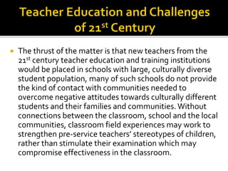  The thrust of the matter is that new teachers from the
21st century teacher education and training institutions
would be placed in schools with large, culturally diverse
student population, many of such schools do not provide
the kind of contact with communities needed to
overcome negative attitudes towards culturally different
students and their families and communities.Without
connections between the classroom, school and the local
communities, classroom field experiences may work to
strengthen pre-service teachers’ stereotypes of children,
rather than stimulate their examination which may
compromise effectiveness in the classroom.
 