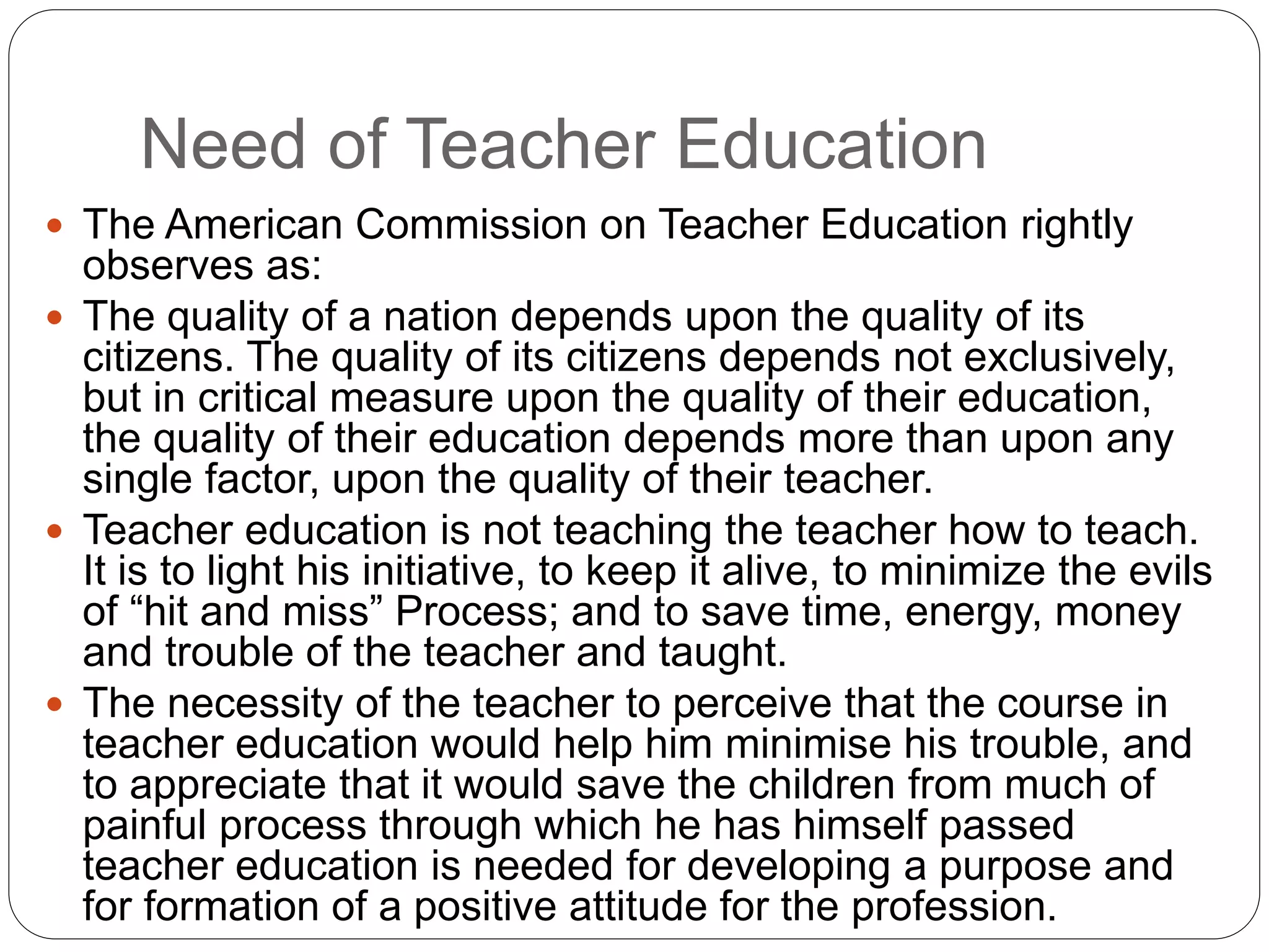 Need of Teacher Education
 The American Commission on Teacher Education rightly
observes as:
 The quality of a nation depends upon the quality of its
citizens. The quality of its citizens depends not exclusively,
but in critical measure upon the quality of their education,
the quality of their education depends more than upon any
single factor, upon the quality of their teacher.
 Teacher education is not teaching the teacher how to teach.
It is to light his initiative, to keep it alive, to minimize the evils
of “hit and miss” Process; and to save time, energy, money
and trouble of the teacher and taught.
 The necessity of the teacher to perceive that the course in
teacher education would help him minimise his trouble, and
to appreciate that it would save the children from much of
painful process through which he has himself passed
teacher education is needed for developing a purpose and
for formation of a positive attitude for the profession.
 