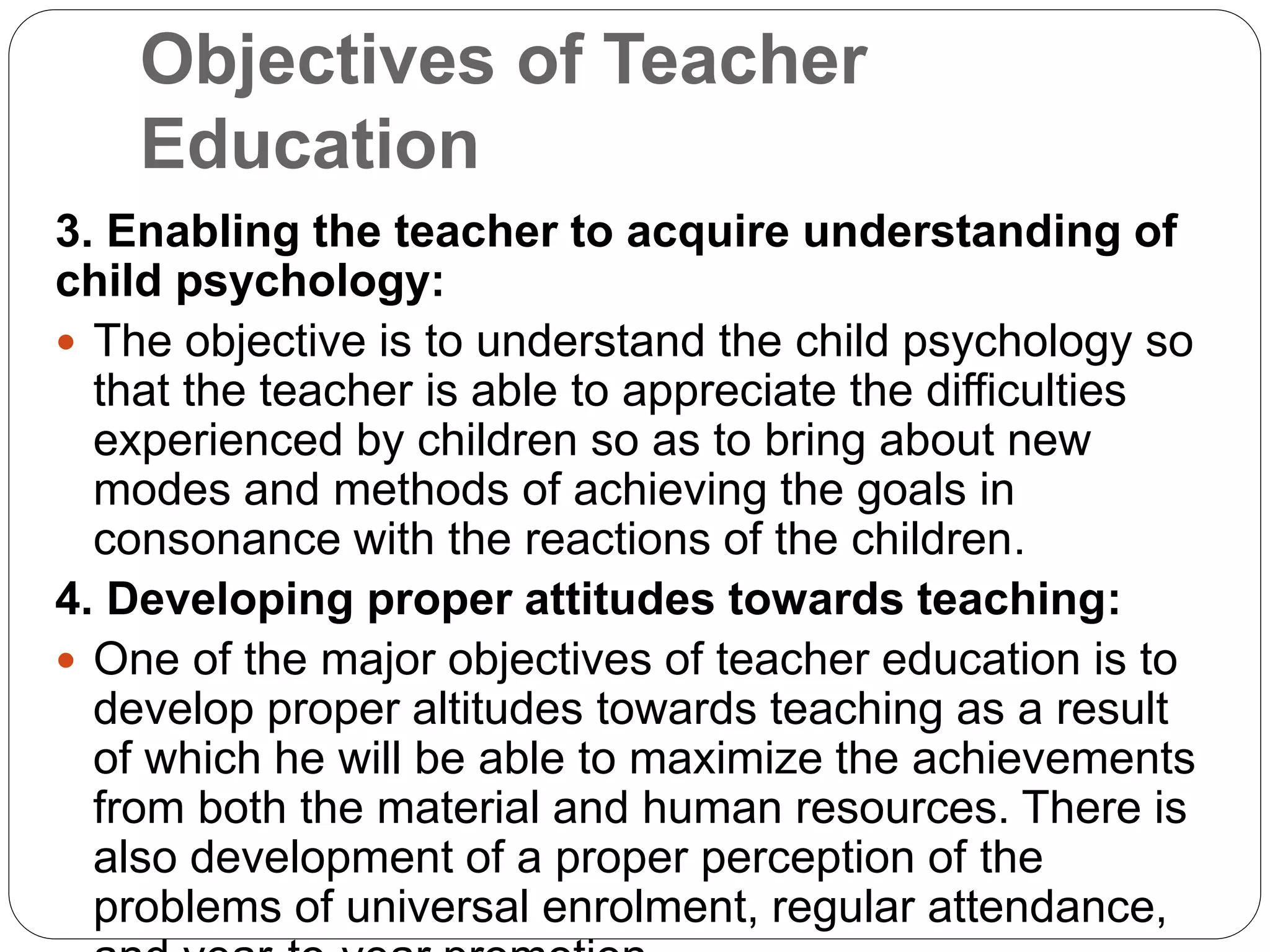 Objectives of Teacher
Education
3. Enabling the teacher to acquire understanding of
child psychology:
 The objective is to understand the child psychology so
that the teacher is able to appreciate the difficulties
experienced by children so as to bring about new
modes and methods of achieving the goals in
consonance with the reactions of the children.
4. Developing proper attitudes towards teaching:
 One of the major objectives of teacher education is to
develop proper altitudes towards teaching as a result
of which he will be able to maximize the achievements
from both the material and human resources. There is
also development of a proper perception of the
problems of universal enrolment, regular attendance,
 
