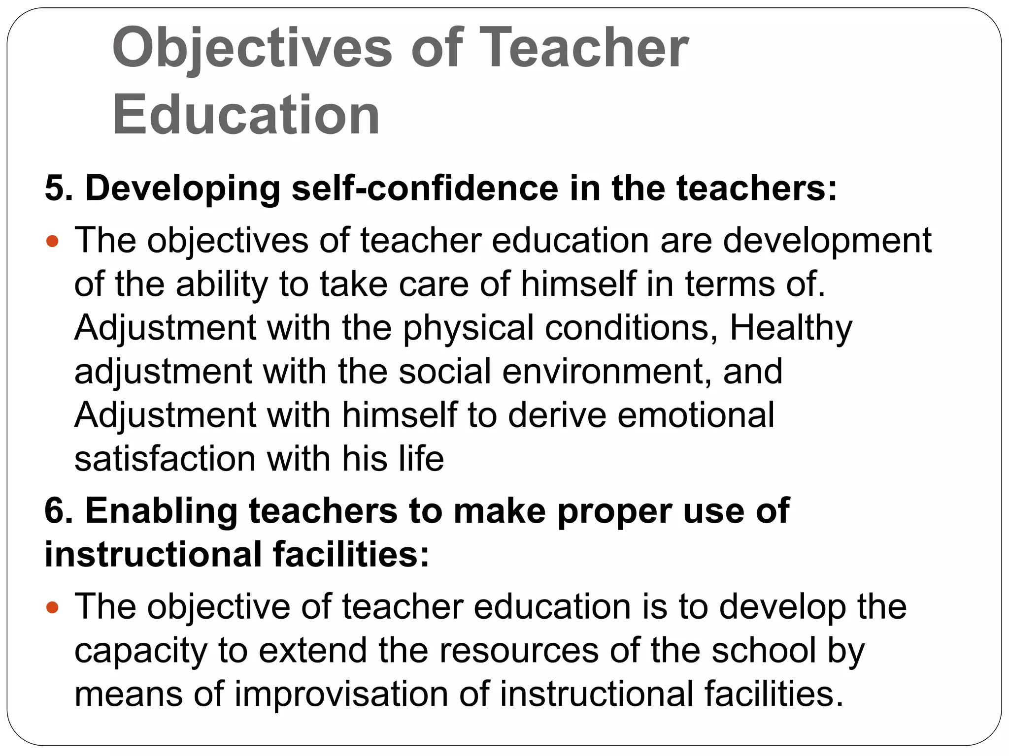 Objectives of Teacher
Education
5. Developing self-confidence in the teachers:
 The objectives of teacher education are development
of the ability to take care of himself in terms of.
Adjustment with the physical conditions, Healthy
adjustment with the social environment, and
Adjustment with himself to derive emotional
satisfaction with his life
6. Enabling teachers to make proper use of
instructional facilities:
 The objective of teacher education is to develop the
capacity to extend the resources of the school by
means of improvisation of instructional facilities.
 